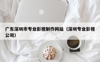 广东深圳市专业影视制作网站（深圳专业影视公司）